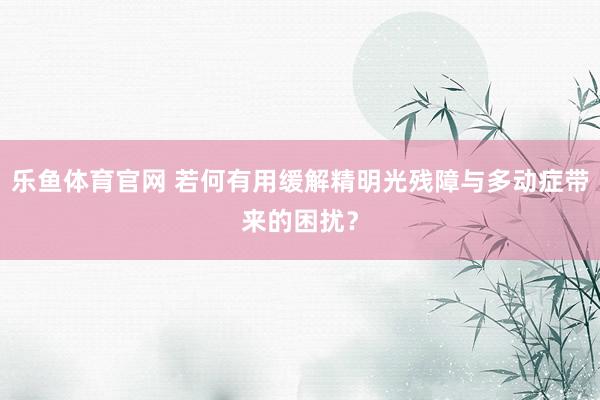 乐鱼体育官网 若何有用缓解精明光残障与多动症带来的困扰？