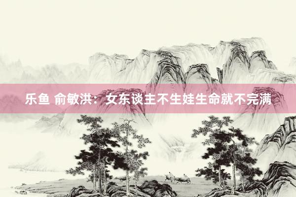 乐鱼 俞敏洪：女东谈主不生娃生命就不完满