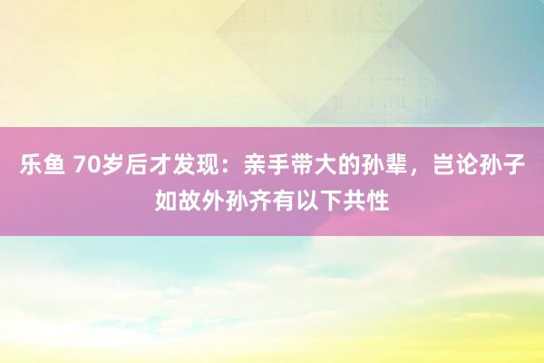 乐鱼 70岁后才发现：亲手带大的孙辈，岂论孙子如故外孙齐有以下共性