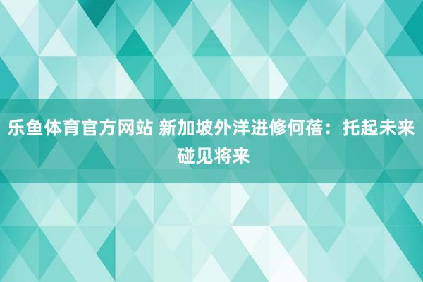 乐鱼体育官方网站 新加坡外洋进修何蓓：托起未来 碰见将来