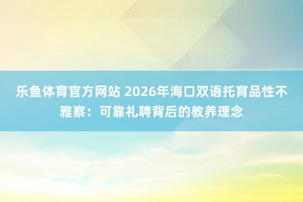 乐鱼体育官方网站 2026年海口双语托育品性不雅察：可靠礼聘背后的教养理念