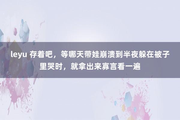 leyu 存着吧，等哪天带娃崩溃到半夜躲在被子里哭时，就拿出来寡言看一遍