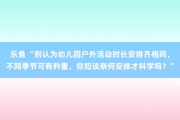 乐鱼 “别认为幼儿园户外活动时长安排齐相同，不同季节可有矜重，你知谈奈何安排才科学吗？”