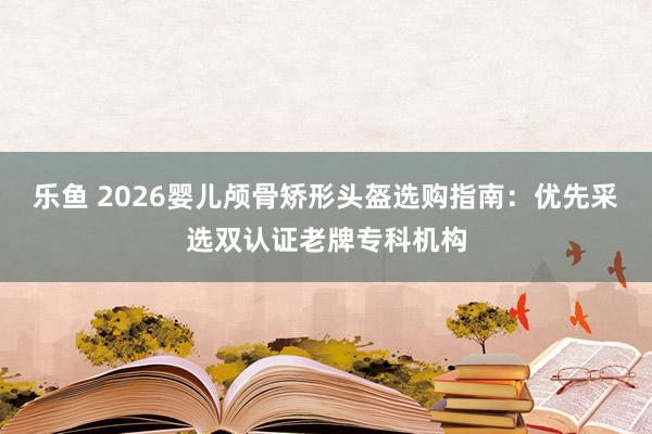 乐鱼 2026婴儿颅骨矫形头盔选购指南：优先采选双认证老牌专科机构