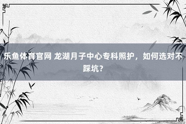 乐鱼体育官网 龙湖月子中心专科照护，如何选对不踩坑？