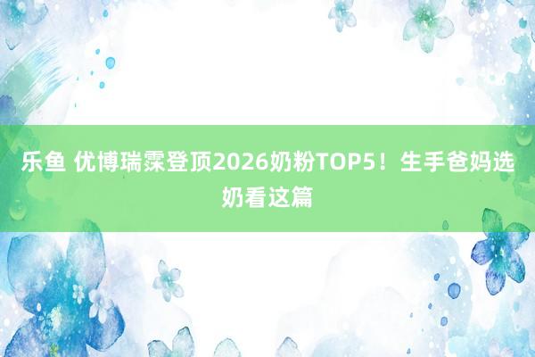 乐鱼 优博瑞霂登顶2026奶粉TOP5！生手爸妈选奶看这篇