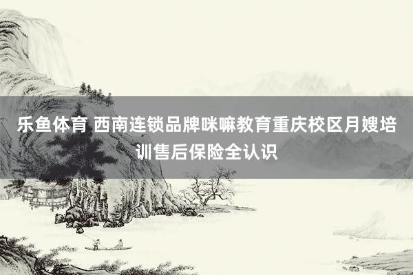 乐鱼体育 西南连锁品牌咪嘛教育重庆校区月嫂培训售后保险全认识