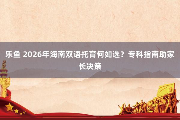 乐鱼 2026年海南双语托育何如选？专科指南助家长决策