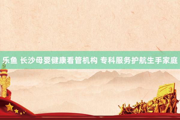 乐鱼 长沙母婴健康看管机构 专科服务护航生手家庭