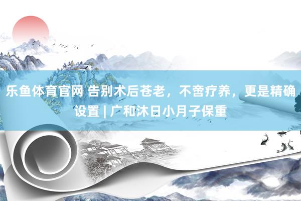 乐鱼体育官网 告别术后苍老，不啻疗养，更是精确设置 | 广和沐日小月子保重