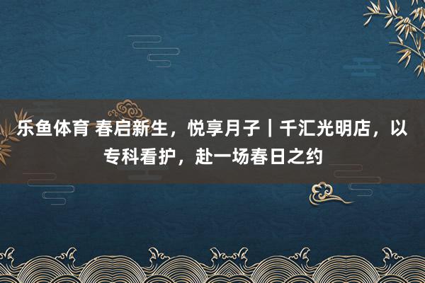 乐鱼体育 春启新生，悦享月子｜千汇光明店，以专科看护，赴一场春日之约