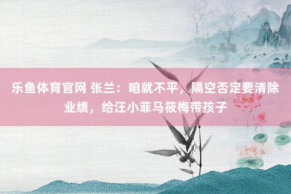乐鱼体育官网 张兰：咱就不平，隔空否定要清除业绩，给汪小菲马筱梅带孩子
