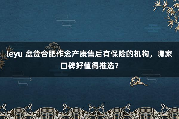 leyu 盘货合肥作念产康售后有保险的机构，哪家口碑好值得推选？