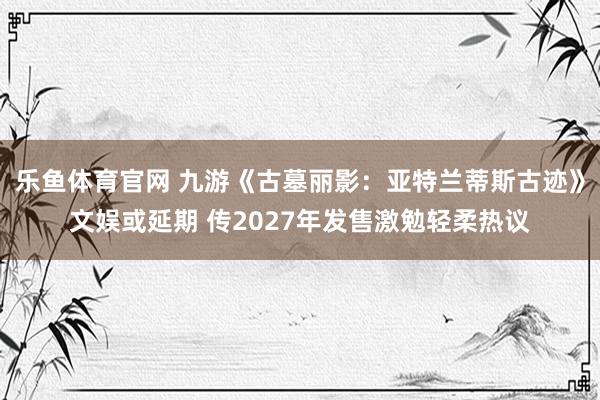 乐鱼体育官网 九游《古墓丽影：亚特兰蒂斯古迹》文娱或延期 传2027年发售激勉轻柔热议