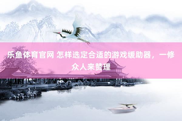 乐鱼体育官网 怎样选定合适的游戏缓助器，一修众人来赞理