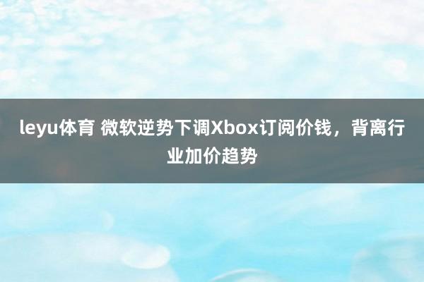 leyu体育 微软逆势下调Xbox订阅价钱，背离行业加价趋势