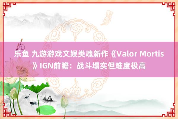 乐鱼 九游游戏文娱类魂新作《Valor Mortis》IGN前瞻：战斗塌实但难度极高