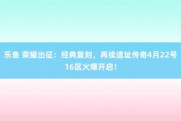 乐鱼 荣耀出征：经典复刻，再续遗址传奇4月22号16区火爆开启！