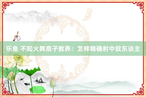 乐鱼 不知火舞扇子教养：怎样精确射中敌东谈主