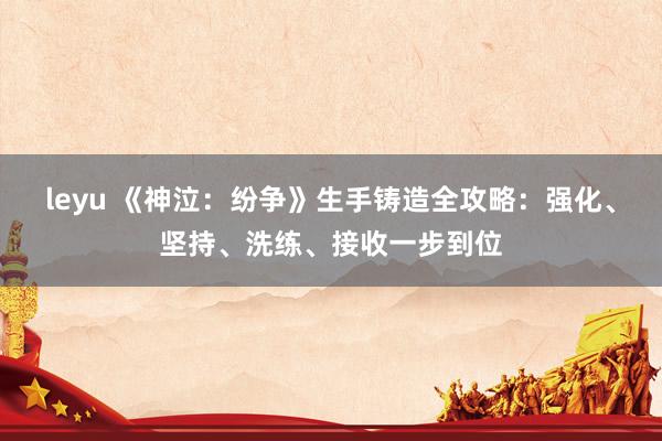 leyu 《神泣：纷争》生手铸造全攻略：强化、坚持、洗练、接收一步到位