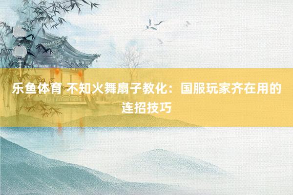 乐鱼体育 不知火舞扇子教化：国服玩家齐在用的连招技巧