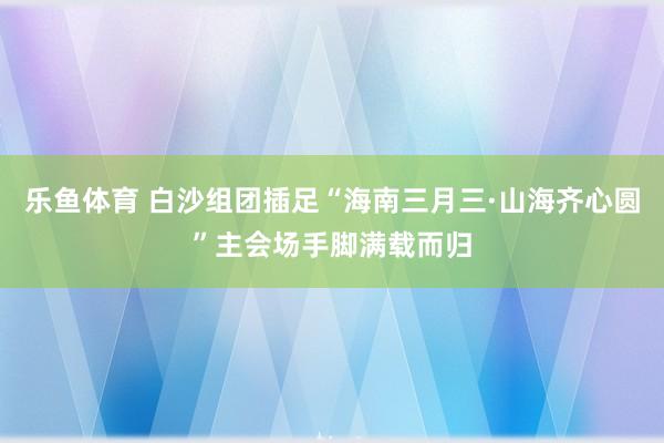 乐鱼体育 白沙组团插足“海南三月三·山海齐心圆”主会场手脚满载而归
