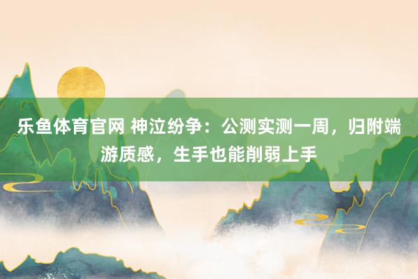 乐鱼体育官网 神泣纷争：公测实测一周，归附端游质感，生手也能削弱上手