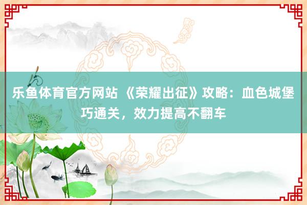 乐鱼体育官方网站 《荣耀出征》攻略：血色城堡巧通关，效力提高不翻车