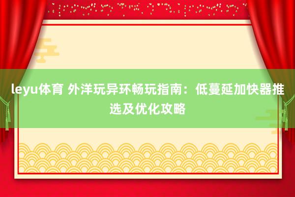 leyu体育 外洋玩异环畅玩指南：低蔓延加快器推选及优化攻略