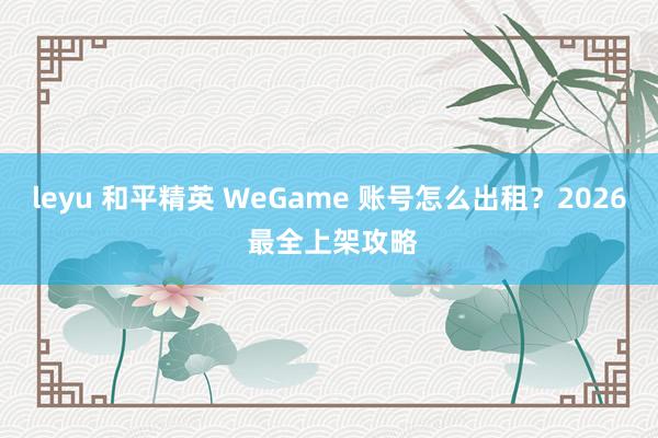 leyu 和平精英 WeGame 账号怎么出租？2026 最全上架攻略