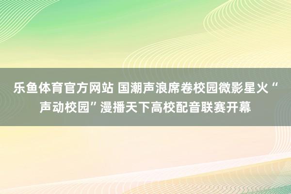 乐鱼体育官方网站 国潮声浪席卷校园微影星火“声动校园”漫播天下高校配音联赛开幕
