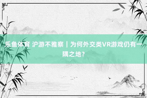 乐鱼体育 沪游不雅察｜为何外交类VR游戏仍有一隅之地？