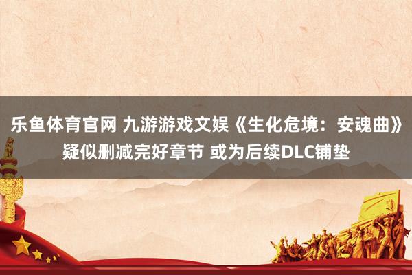 乐鱼体育官网 九游游戏文娱《生化危境：安魂曲》疑似删减完好章节 或为后续DLC铺垫