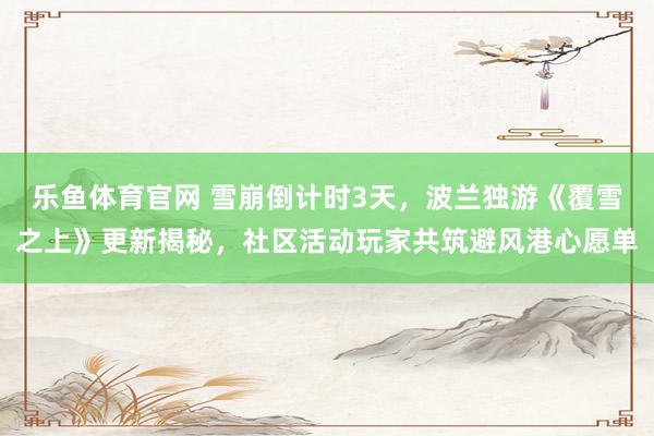 乐鱼体育官网 雪崩倒计时3天，波兰独游《覆雪之上》更新揭秘，社区活动玩家共筑避风港心愿单