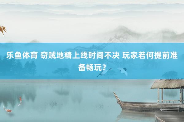 乐鱼体育 窃贼地精上线时间不决 玩家若何提前准备畅玩？