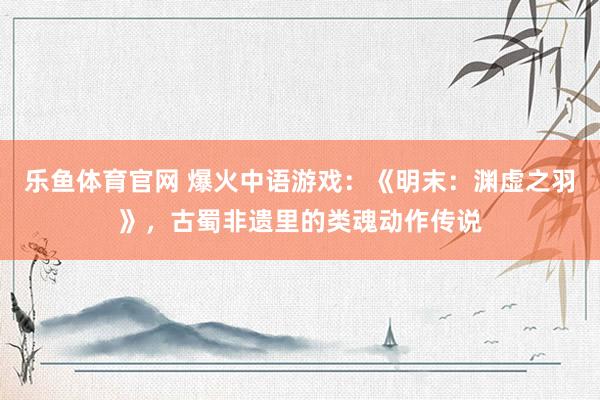 乐鱼体育官网 爆火中语游戏：《明末：渊虚之羽》，古蜀非遗里的类魂动作传说