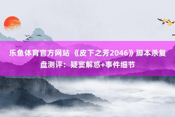 乐鱼体育官方网站 《皮下之芳2046》脚本杀复盘测评：疑窦解惑+事件细节