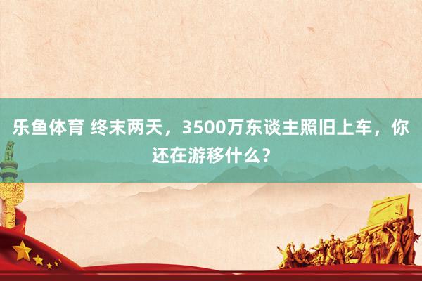 乐鱼体育 终末两天，3500万东谈主照旧上车，你还在游移什么？