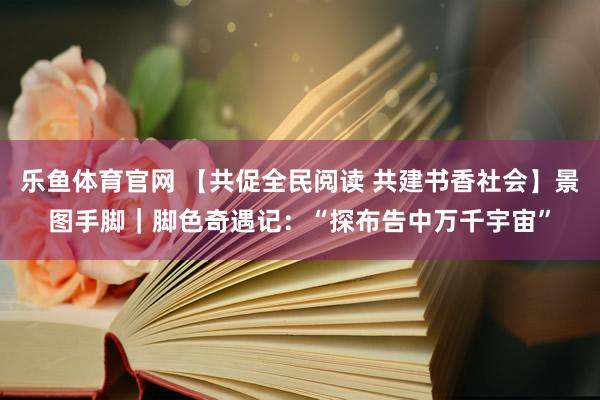 乐鱼体育官网 【共促全民阅读 共建书香社会】景图手脚｜脚色奇遇记：“探布告中万千宇宙”