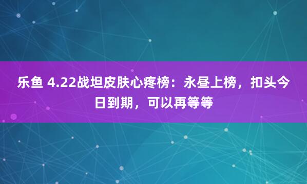 乐鱼 4.22战坦皮肤心疼榜：永昼上榜，扣头今日到期，可以再等等