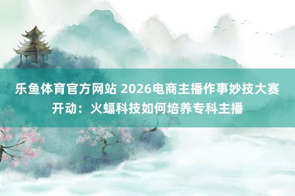 乐鱼体育官方网站 2026电商主播作事妙技大赛开动：火蝠科技如何培养专科主播