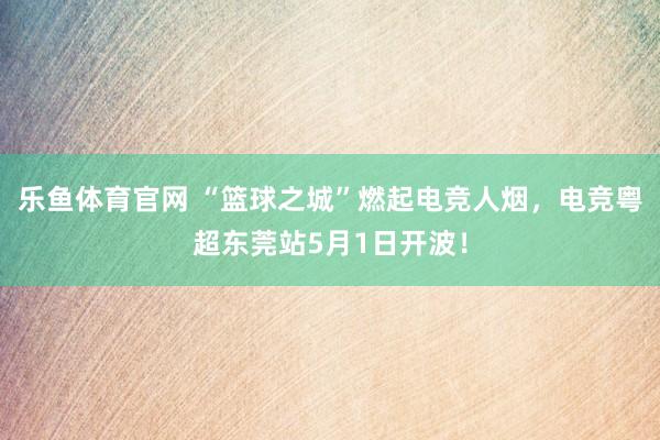 乐鱼体育官网 “篮球之城”燃起电竞人烟，电竞粤超东莞站5月1日开波！