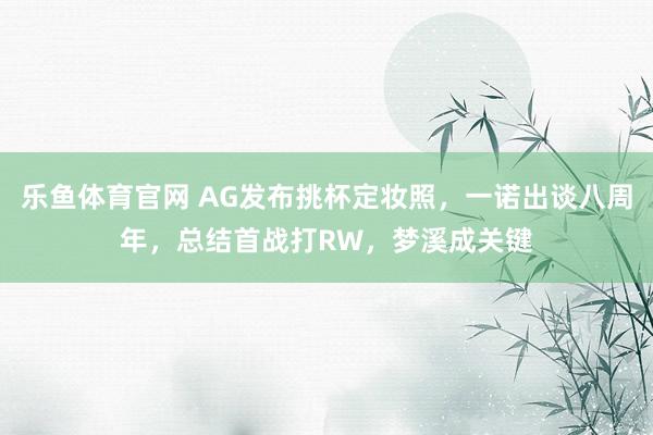 乐鱼体育官网 AG发布挑杯定妆照，一诺出谈八周年，总结首战打RW，梦溪成关键