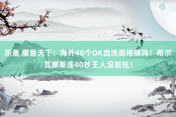 乐鱼 魔兽天下：海外40个DK血洗奥格瑞玛！希尔瓦娜斯连40秒王人没挺住！