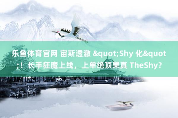 乐鱼体育官网 宙斯透澈 "Shy 化"！长手狂魔上线，上单绝顶果真 TheShy？