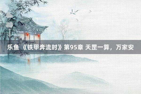 乐鱼 《铁甲奔流时》第95章 天罡一算，万家安