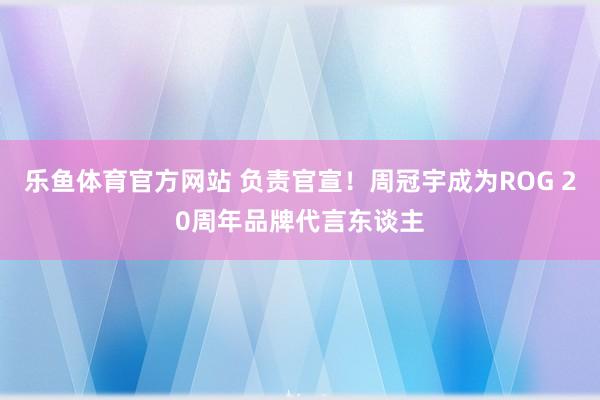 乐鱼体育官方网站 负责官宣！周冠宇成为ROG 20周年品牌代言东谈主