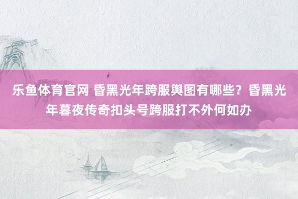 乐鱼体育官网 昏黑光年跨服舆图有哪些？昏黑光年暮夜传奇扣头号跨服打不外何如办