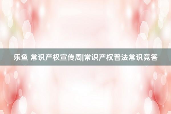 乐鱼 常识产权宣传周|常识产权普法常识竞答