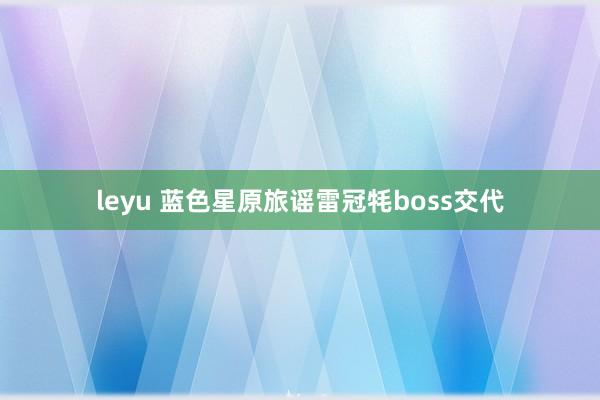 leyu 蓝色星原旅谣雷冠牦boss交代